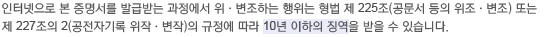  인터넷으로 본 증명서를 발급받는 과정에서 위·변조하는 행위는 형법 제 225조(공문서 등의 위조·변조) 또는  제 227조의 2(공전자기록 위작·변작)의 규정에 따라 10년 이하의 징역을 받을 수 있습니다.