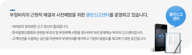 부정비리의 근원적 해결과 사전예방을 위한 클린신고센터를 운영하고 있습니다. - 여러분의 정의로운 신고 정신이 필요합니다.
- 한국발명진흥회와 관련된 부조리 및 부정부패 사항을 접수하여 처리 운영하는 부조리 신고센터입니다.
- 고객의견을 수렴하는 공간을 마련하여 부정비리를 제거하고 기관의 청렴도를 제고하기 위한 공간입니다.